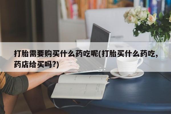 私人打胎药购买联系方式打胎需要购买什么药吃呢(打胎买什么药吃,药店给买吗?)