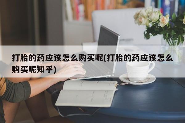 私人打胎药购买联系方式打胎的药应该怎么购买呢(打胎的药应该怎么购买呢知乎)